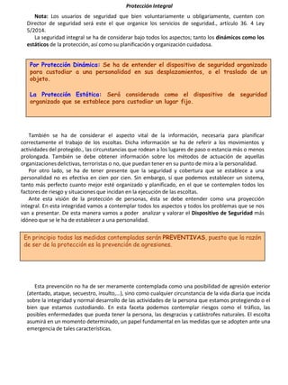 Protección Integral
Nota: Los usuarios de seguridad que bien voluntariamente u obligariamente, cuenten con
Director de seguridad será este el que organice los servicios de seguridad., artículo 36. 4 Ley
5/2014.
La seguridad integral se ha de considerar bajo todos los aspectos; tanto los dinámicos como los
estáticos de la protección, así como su planificación y organización cuidadosa.
Por Protección Dinámica: Se ha de entender el dispositivo de seguridad organizado
para custodiar a una personalidad en sus desplazamientos, o el traslado de un
objeto.
La Protección Estática: Será considerada como el dispositivo de seguridad
organizado que se establece para custodiar un lugar fijo.
También se ha de considerar el aspecto vital de la información, necesaria para planificar
correctamente el trabajo de los escoltas. Dicha información se ha de referir a los movimientos y
actividades del protegido., las circunstancias que rodean a los lugares de paso o estancia más o menos
prolongada. También se debe obtener información sobre los métodos de actuación de aquellas
organizaciones delictivas, terroristas o no, que puedan tener en su punto de mira a la personalidad.
Por otro lado, se ha de tener presente que la seguridad y cobertura que se establece a una
personalidad no es efectiva en cien por cien. Sin embargo, sí que podemos establecer un sistema,
tanto más perfecto cuanto mejor esté organizado y planificado, en el que se contemplen todos los
factores de riesgo y situaciones que incidan en la ejecución de las escoltas.
Ante esta visión de la protección de personas, ésta se debe entender como una proyección
integral. En esta integridad vamos a contemplar todos los aspectos y todos los problemas que se nos
van a presentar. De esta manera vamos a poder analizar y valorar el Dispositivo de Seguridad más
idóneo que se le ha de establecer a una personalidad.
En principio todas las medidas contempladas serán PREVENTIVAS, puesto que la razón
de ser de la protección es la prevención de agresiones.
Esta prevención no ha de ser meramente contemplada como una posibilidad de agresión exterior
(atentado, ataque, secuestro, insulto,…), sino como cualquier circunstancia de la vida diaria que incida
sobre la integridad y normal desarrollo de las actividades de la persona que estamos protegiendo o el
bien que estamos custodiando. En esta faceta podemos contemplar riesgos como el tráfico, las
posibles enfermedades que pueda tener la persona, las desgracias y catástrofes naturales. El escolta
asumirá en un momento determinado, un papel fundamental en las medidas que se adopten ante una
emergencia de tales características.
 