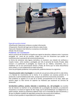 .
Fases de la acción criminal
•Planificación: Seleccionar el blanco y recabar información.
•Preparación: Elección del lugar que se llevará a cabo el acto.
•Ejecución: Basada en dos factores, la sorpresa y la velocidad
•Huida: Vías de escape.
Problemas con la protección
Ante la ausencia de normativa en España que regule los derechos y deberes entre la persona
protegida, así como de sus escoltas, surgen una serie de situaciones que pueden ser
conflictivas ante la prestación del servicio de protección.
La forma de solucionar esta laguna normativa, es mantener una relación de confianza y
respeto mutuo entre escoltas y protegido; por ello el personal de Escolta Privado, debe
conocer a la perfección al protegido, (su manera de ser, hábitos, costumbres, etc.), y
establecer con él una comunicación directa y fluida, de forma que no exista desconfianza
entre ambos, y sí una colaboración en todo momento.
Entre los principales problemas de la protección, podemos destacar los siguientes:
•Excesiva presión sobre el protegido: La escolta de una persona debe permitir la vida íntima.
y la libertad de movimientos de la misma. Si se establece una excesiva presión en la
protección, la personalidad puede tratar, aunque sea de forma inconsciente, de eludirla.
Este problema se agudiza en el caso de la familia, principalmente en los hijos, dado que
quieren seguir su vida normal sin soportar las molestias que ocasionan los servicios de
protección.
Servidumbres políticas, sociales, laborales o económicas, etc., del protegido: Los escoltas
han de intentar no interferir en las actividades de su protegido. No obstante, se producirán
situaciones y se estará en lugares de alto riesgo, que la personalidad por sus obligaciones no
podrá soslayar, donde los protectores deberán hacer ver la necesidad de estar físicamente, y
de que se adopten medidas de seguridad y protección más severas de lo habitual,…
Si esto no fuera posible el responsable de la escolta deberá establecer un
 