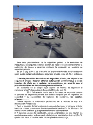 Ante este planteamiento de la seguridad pública y la sensación de
inseguridad, que algunas personas sienten, se hace necesario complementar la
protección de bienes y personas mediante la prestación de servicios de
seguridad privada.
Es en la Ley 5/2014, de 5 de abril, de Seguridad Privada, la que establece
quien puede realizar actividades de seguridad privada en su art. 17.1. establece
:
” Para la prestación de servicios de seguridad privada, las empresas de
seguridad privada deberán obtener autorización administrativa y serán
inscritas de oficio en el registro correspondiente, de acuerdo con el
procedimiento que se determine reglamentariamente.”
Se especifica en el cuerpo legal vigente en materia de seguridad al
mencionar a los Profesionales de Seguridad Privada, (art. 26)
26.1. Únicamente puede ejercer funciones de seguridad privada
el personal de seguridad privada, que estará integrado por los vigilantes de
seguridad y su especialidad de vigilantes de explosivos, los escoltas
privados………..
Queda regulada la habilitación profesional, en el artículo 27 Ley 5/14
(Habilitación Profesional).
1. Para el ejercicio de las funciones de seguridad privada, el personal anterior
habrá de obtener previamente la correspondiente habilitación del Ministerio del
Interior, en los términos que reglamentariamente se determinen.
2. A quienes soliciten la habilitación, previa comprobación de que reúnen los
requisitos necesarios, se les expedirá la tarjeta de identidad profesional (T.I.P.),
que incluirá todas la habilitaciones de las que el titular disponga.
 