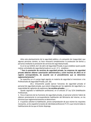 .Ante este planteamiento de la seguridad pública y la sensación de inseguridad, que
algunas personas sienten, se hace necesario complementar la protección de bienes y
personas mediante la prestación de servicios de seguridad privada.
Es en la Ley 5/2014, de 5 de abril, de Seguridad Privada, la que establece quien puede
realizar actividades de seguridad privada en su art. 17.1. establece :
” Para la prestación de servicios de seguridad privada, las empresas de seguridad
privada deberán obtener autorización administrativa y serán inscritas de oficio en el
registro correspondiente, de acuerdo con el procedimiento que se determine
reglamentariamente.”
Se especifica en el cuerpo legal vigente en materia de seguridad al mencionar a los
Profesionales de Seguridad Privada, (art. 26)
26.1. Únicamente puede ejercer funciones de seguridad privada el
personal de seguridad privada, que estará integrado por los vigilantes de seguridad y su
especialidad de vigilantes de explosivos, los escoltas privados………..
Queda regulada la habilitación profesional, en el artículo 27 Ley 5/14 (Habilitación
Profesional).
1. Para el ejercicio de las funciones de seguridad privada, el personal anterior habrá de
obtener previamente la correspondiente habilitación del Ministerio del Interior, en los
términos que reglamentariamente se determinen.
2. A quienes soliciten la habilitación, previa comprobación de que reúnen los requisitos
necesarios, se les expedirá la tarjeta de identidad profesional (T.I.P.), que incluirá todas la
habilitaciones de las que el titular disponga.
 