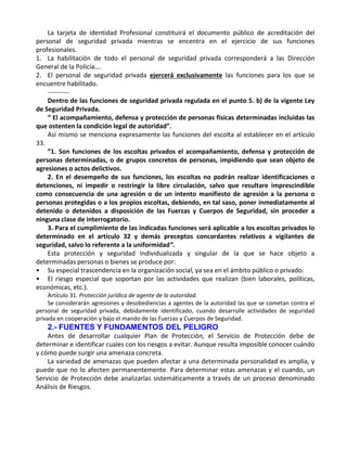 .
La tarjeta de identidad Profesional constituirá el documento público de acreditación del
personal de seguridad privada mientras se encentra en el ejercicio de sus funciones
profesionales.
1. La habilitación de todo el personal de seguridad privada corresponderá a las Dirección
General de la Policía….
2. El personal de seguridad privada ejercerá exclusivamente las funciones para los que se
encuentre habilitado.
----------
Dentro de las funciones de seguridad privada regulada en el punto 5. b) de la vigente Ley
de Seguridad Privada.
“ El acompañamiento, defensa y protección de personas físicas determinadas incluidas las
que ostenten la condición legal de autoridad”.
Así mismo se menciona expresamente las funciones del escolta al establecer en el artículo
33.
”1. Son funciones de los escoltas privados el acompañamiento, defensa y protección de
personas determinadas, o de grupos concretos de personas, impidiendo que sean objeto de
agresiones o actos delictivos.
2. En el desempeño de sus funciones, los escoltas no podrán realizar identificaciones o
detenciones, ni impedir o restringir la libre circulación, salvo que resultare imprescindible
como consecuencia de una agresión o de un intento manifiesto de agresión a la persona o
personas protegidas o a los propios escoltas, debiendo, en tal saso, poner inmediatamente al
detenido o detenidos a disposición de las Fuerzas y Cuerpos de Seguridad, sin proceder a
ninguna clase de interrogatorio.
3. Para el cumplimiento de las indicadas funciones será aplicable a los escoltas privados lo
determinado en el artículo 32 y demás preceptos concordantes relativos a vigilantes de
seguridad, salvo lo referente a la uniformidad”.
Esta protección y seguridad individualizada y singular de la que se hace objeto a
determinadas personas o bienes se produce por:
• Su especial trascendencia en la organización social, ya sea en el ámbito público o privado.
• El riesgo especial que soportan por las actividades que realizan (bien laborales, políticas,
económicas, etc.).
Artículo 31. Protección jurídica de agente de la autoridad.
Se considerarán agresiones y desobediencias a agentes de la autoridad las que se cometan contra el
personal de seguridad privada, debidamente identificado, cuando desarrolle actividades de seguridad
privada en cooperación y bajo el mando de las Fuerzas y Cuerpos de Seguridad.
2.- FUENTES Y FUNDAMENTOS DEL PELIGRO
Antes de desarrollar cualquier Plan de Protección, el Servicio de Protección debe de
determinar e identificar cuales con los riesgos a evitar. Aunque resulta imposible conocer cuándo
y cómo puede surgir una amenaza concreta.
La variedad de amenazas que pueden afectar a una determinada personalidad es amplia, y
puede que no lo afecten permanentemente. Para determinar estas amenazas y el cuando, un
Servicio de Protección debe analizarlas sistemáticamente a través de un proceso denominado
Análisis de Riesgos.
 