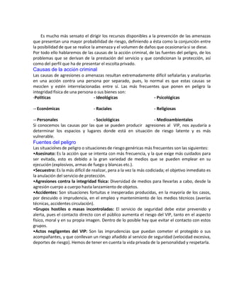 .
Es mucho más sensato el dirigir los recursos disponibles a la prevención de las amenazas
que presentan una mayor probabilidad de riesgo, definiendo a ésta como la conjunción entre
la posibilidad de que se realice la amenaza y el volumen de daños que ocasionaría si se diese.
Por todo ello hablaremos de las causas de la acción criminal, de las fuentes del peligro, de los
problemas que se derivan de la prestación del servicio y que condicionan la protección, así
como del perfil que ha de presentar el escolta privado.
Causas de la acción criminal
Las causas de agresiones o amenazas resultan extremadamente difícil señalarlas y analizarlas
en una acción contra una persona por separado, pues, lo normal es que estas causas se
mezclen y estén interrelacionadas entre sí. Las más frecuentes que ponen en peligro la
integridad física de una persona o sus bienes son:
-Políticas - Ideológicas - Psicológicas
-- Económicas - Raciales - Religiosas
-- Personales - Sociológicas - Medioambientales
Si conocemos las causas por las que se pueden producir agresiones al VIP, nos ayudaría a
determinar los espacios y lugares donde está en situación de riesgo latente y es más
vulnerable.
Fuentes del peligro
Las situaciones de peligro o situaciones de riesgo genéricas más frecuentes son las siguientes:
•Asesinato: Es la acción que se intenta con más frecuencia, y la que exige más cuidados para
ser evitada, esto es debido a la gran variedad de medios que se pueden emplear en su
ejecución (explosivos, armas de fuego y blancas etc.).
•Secuestro: Es la más difícil de realizar, pera a la vez la más codiciada; el objetivo inmediato es
la anulación del servicio de protección.
•Agresiones contra la integridad física: Diversidad de medios para llevarlas a cabo, desde la
agresión cuerpo a cuerpo hasta lanzamiento de objetos.
•Accidentes: Son situaciones fortuitas e inesperadas producidas, en la mayoría de los casos,
por descuido o imprudencia, en el empleo y mantenimiento de los medios técnicos (averías
técnicas, accidentes circulación).
•Grupos hostiles o masas incontroladas: El servicio de seguridad debe estar prevenido y
alerta, pues el contacto directo con el público aumenta el riesgo del VIP, tanto en el aspecto
físico, moral y en su propia imagen. Dentro de lo posible hay que evitar el contacto con estos
grupos.
•Actos negligentes del VIP: Son las imprudencias que puedan cometer el protegido o sus
acompañantes, y que conllevan un riesgo añadido al servicio de seguridad (velocidad excesiva,
deportes de riesgo). Hemos de tener en cuenta la vida privada de la personalidad y respetarla.
 
