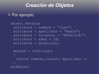 Creación de Objetos
➲ Por ejemplo:
object Persona
attribute + nombre = “Juan”;
attribute + apellidos = “Nadie”;
attribute + telefono = “906414141”;
attribute + edad = 18;
attribute + direccion;
method + toString()
{
return nombre.concat( apellidos );
}
endObject
 