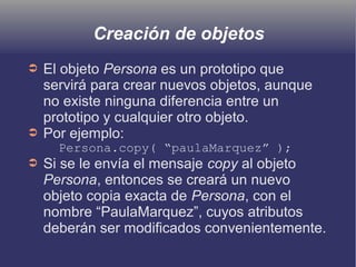 Creación de objetos
➲ El objeto Persona es un prototipo que
servirá para crear nuevos objetos, aunque
no existe ninguna diferencia entre un
prototipo y cualquier otro objeto.
➲ Por ejemplo:
Persona.copy( “paulaMarquez” );
➲ Si se le envía el mensaje copy al objeto
Persona, entonces se creará un nuevo
objeto copia exacta de Persona, con el
nombre “PaulaMarquez”, cuyos atributos
deberán ser modificados convenientemente.
 