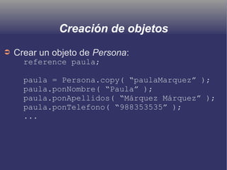 Creación de objetos
➲ Crear un objeto de Persona:
reference paula;
paula = Persona.copy( “paulaMarquez” );
paula.ponNombre( “Paula” );
paula.ponApellidos( “Márquez Márquez” );
paula.ponTelefono( “988353535” );
...
 
