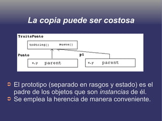 La copia puede ser costosa
➲ El prototipo (separado en rasgos y estado) es el
padre de los objetos que son instancias de él.
➲ Se emplea la herencia de manera conveniente.
 