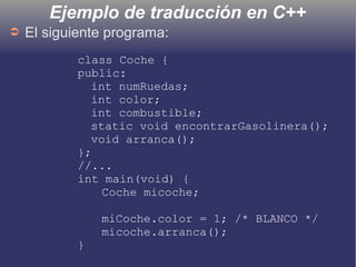Ejemplo de traducción en C++
➲ El siguiente programa:
class Coche {
public:
int numRuedas;
int color;
int combustible;
static void encontrarGasolinera();
void arranca();
};
//...
int main(void) {
Coche micoche;
miCoche.color = 1; /* BLANCO */
micoche.arranca();
}
 