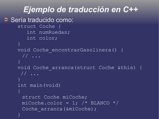 Ejemplo de traducción en C++
➲ Sería traducido como:
struct Coche {
int numRuedas;
int color;
}
void Coche_encontrarGasolinera() {
// ...
}
void Coche_arranca(struct Coche &this) {
// ...
}
int main(void)
{
struct Coche miCoche;
miCoche.color = 1; /* BLANCO */
Coche_arranca(&miCoche);
}
 