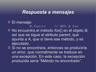 Respuesta a mensajes
➲ El mensaje:
B.foo(); // MSG B foo
➲ No encuentra el método foo() en el objeto B,
así que se sigue el atributo parent, que
apunta a A, que sí tiene ese método, y es
ejecutado.
➲ Si no se encontrara, entonces se produciría
un error, que normalmente se traduce en
una excepción. En este caso, la excepción
producida sería “Método no encontrado”.
 