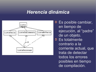 Herencia dinámica
➲ Es posible cambiar,
en tiempo de
ejecución, al “padre”
de un objeto.
➲ Es totalmente
contrario a la
corriente actual, que
trata de detectar
todos los errores
posibles en tiempo
de compilación.
 
