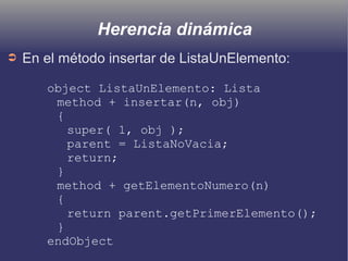 Herencia dinámica
➲ En el método insertar de ListaUnElemento:
object ListaUnElemento: Lista
method + insertar(n, obj)
{
super( 1, obj );
parent = ListaNoVacia;
return;
}
method + getElementoNumero(n)
{
return parent.getPrimerElemento();
}
endObject
 