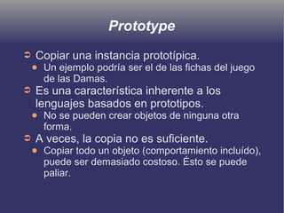 Prototype
➲ Copiar una instancia prototípica.
● Un ejemplo podría ser el de las fichas del juego
de las Damas.
➲ Es una característica inherente a los
lenguajes basados en prototipos.
● No se pueden crear objetos de ninguna otra
forma.
➲ A veces, la copia no es suficiente.
● Copiar todo un objeto (comportamiento incluído),
puede ser demasiado costoso. Ésto se puede
paliar.
 