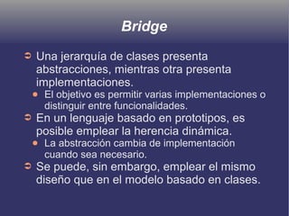 Bridge
➲ Una jerarquía de clases presenta
abstracciones, mientras otra presenta
implementaciones.
● El objetivo es permitir varias implementaciones o
distinguir entre funcionalidades.
➲ En un lenguaje basado en prototipos, es
posible emplear la herencia dinámica.
● La abstracción cambia de implementación
cuando sea necesario.
➲ Se puede, sin embargo, emplear el mismo
diseño que en el modelo basado en clases.
 