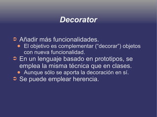 Decorator
➲ Añadir más funcionalidades.
● El objetivo es complementar (“decorar”) objetos
con nueva funcionalidad.
➲ En un lenguaje basado en prototipos, se
emplea la misma técnica que en clases.
● Aunque sólo se aporta la decoración en sí.
➲ Se puede emplear herencia.
 