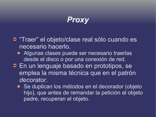 Proxy
➲ “Traer” el objeto/clase real sólo cuando es
necesario hacerlo.
● Algunas clases puede ser necesario traerlas
desde el disco o por una conexión de red.
➲ En un lenguaje basado en prototipos, se
emplea la misma técnica que en el patrón
decorator.
● Se duplican los métodos en el decorador (objeto
hijo), que antes de remandar la petición al objeto
padre, recuperan el objeto.
 