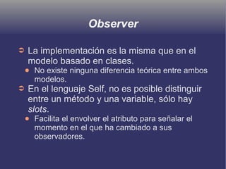 Observer
➲ La implementación es la misma que en el
modelo basado en clases.
● No existe ninguna diferencia teórica entre ambos
modelos.
➲ En el lenguaje Self, no es posible distinguir
entre un método y una variable, sólo hay
slots.
● Facilita el envolver el atributo para señalar el
momento en el que ha cambiado a sus
observadores.
 