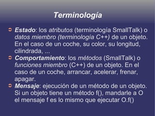 Terminología
➲ Estado: los atributos (terminología SmallTalk) o
datos miembro (terminología C++) de un objeto.
En el caso de un coche, su color, su longitud,
cilindrada, ...
➲ Comportamiento: los métodos (SmallTalk) o
funciones miembro (C++) de un objeto. En el
caso de un coche, arrancar, acelerar, frenar,
apagar.
➲ Mensaje: ejecución de un método de un objeto.
Si un objeto tiene un método f(), mandarle a O
el mensaje f es lo mismo que ejecutar O.f()
 