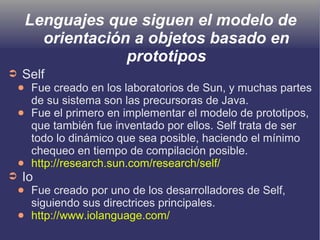 Lenguajes que siguen el modelo de
orientación a objetos basado en
prototipos
➲ Self
● Fue creado en los laboratorios de Sun, y muchas partes
de su sistema son las precursoras de Java.
● Fue el primero en implementar el modelo de prototipos,
que también fue inventado por ellos. Self trata de ser
todo lo dinámico que sea posible, haciendo el mínimo
chequeo en tiempo de compilación posible.
● http://research.sun.com/research/self/
➲ Io
● Fue creado por uno de los desarrolladores de Self,
siguiendo sus directrices principales.
● http://www.iolanguage.com/
 