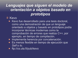 Lenguajes que siguen el modelo de
orientación a objetos basado en
prototipos
➲ Kevo
● Kevo fue desarrollado para una tesis doctoral,
como una demostración de que un lenguaje
orientado a objetos y basado en prototipos podía
incorporar técnicas modernas como la
comprobación de errores que realiza C++, por
ejemplo, en tiempo de compilación.
● Implementa herencia por concatenación.
● Es menos flexible en tiempo de ejecución que
Self o Io.
● ftp://cs.uta.fi/pub/kevo
 