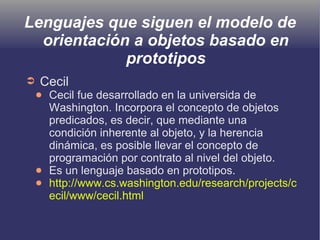 Lenguajes que siguen el modelo de
orientación a objetos basado en
prototipos
➲ Cecil
● Cecil fue desarrollado en la universida de
Washington. Incorpora el concepto de objetos
predicados, es decir, que mediante una
condición inherente al objeto, y la herencia
dinámica, es posible llevar el concepto de
programación por contrato al nivel del objeto.
● Es un lenguaje basado en prototipos.
● http://www.cs.washington.edu/research/projects/c
ecil/www/cecil.html
 