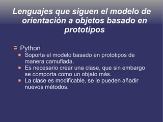Lenguajes que siguen el modelo de
orientación a objetos basado en
prototipos
➲ Python
● Soporta el modelo basado en prototipos de
manera camuflada.
● Es necesario crear una clase, que sin embargo
se comporta como un objeto más.
● La clase es modificable, se le pueden añadir
nuevos métodos.
 