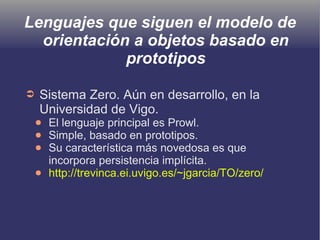Lenguajes que siguen el modelo de
orientación a objetos basado en
prototipos
➲ Sistema Zero. Aún en desarrollo, en la
Universidad de Vigo.
● El lenguaje principal es Prowl.
● Simple, basado en prototipos.
● Su característica más novedosa es que
incorpora persistencia implícita.
● http://trevinca.ei.uvigo.es/~jgarcia/TO/zero/
 
