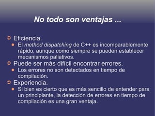 No todo son ventajas ...
➲ Eficiencia.
● El method dispatching de C++ es incomparablemente
rápido, aunque como siempre se pueden establecer
mecanismos paliativos.
➲ Puede ser más difícil encontrar errores.
● Los errores no son detectados en tiempo de
compilación.
➲ Experiencia.
● Si bien es cierto que es más sencillo de entender para
un principiante, la detección de errores en tiempo de
compilación es una gran ventaja.
 