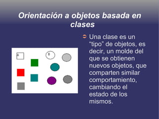 Orientación a objetos basada en
clases
➲ Una clase es un
“tipo” de objetos, es
decir, un molde del
que se obtienen
nuevos objetos, que
comparten similar
comportamiento,
cambiando el
estado de los
mismos.
 
