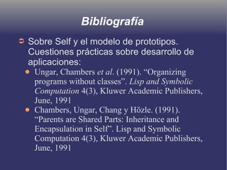 Bibliografía
➲ Sobre Self y el modelo de prototipos.
Cuestiones prácticas sobre desarrollo de
aplicaciones:
● Ungar, Chambers et al. (1991). “Organizing
programs without classes”. Lisp and Symbolic
Computation 4(3), Kluwer Academic Publishers,
June, 1991
● Chambers, Ungar, Chang y Hözle. (1991).
“Parents are Shared Parts: Inheritance and
Encapsulation in Self”. Lisp and Symbolic
Computation 4(3), Kluwer Academic Publishers,
June, 1991
 