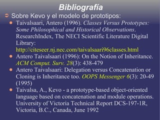 Bibliografía
➲ Sobre Kevo y el modelo de prototipos:
● Taivalsaari, Antero (1996). Classes Versus Prototypes:
Some Philosophical and Historical Observations.
ResearchIndex, The NECI Scientific Literature Digital
Library:
http://citeseer.nj.nec.com/taivalsaari96classes.html
● Antero Taivalsaari (1996): On the Notion of Inheritance.
ACM Comput. Surv. 28(3): 438-479
● Antero Taivalsaari: Delegation versus Concatenation or
Cloning is Inheritance too. OOPS Messenger 6(3): 20-49
(1995)
● Taivalsa, A., Kevo - a prototype-based object-oriented
language based on concatenation and module operations.
University of Victoria Technical Report DCS-197-1R,
Victoria, B.C., Canada, June 1992
 