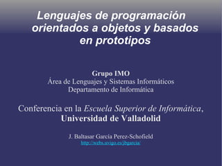 Lenguajes de programación
orientados a objetos y basados
en prototipos
Grupo IMO
Área de Lenguajes y Sistemas Informáticos
Departamento de Informática
Conferencia en la Escuela Superior de Informática,
Universidad de Valladolid
J. Baltasar García Perez-Schofield
http://webs.uvigo.es/jbgarcia/
 