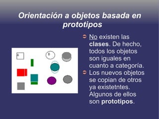 Orientación a objetos basada en
prototipos
➲ No existen las
clases. De hecho,
todos los objetos
son iguales en
cuanto a categoría.
➲ Los nuevos objetos
se copian de otros
ya existetntes.
Algunos de ellos
son prototipos.
 