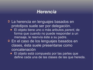 Herencia
➲ La herencia en lenguajes basados en
prototipos suele ser por delegación.
● El objeto tiene uno o más aributos parent, de
forma que cuando no puede responder a un
mensaje, le reenvía éste a su padre.
➲ En el caso de los lenguajes basados en
clases, ésta suele presentarse como
concatenación
● El objeto está compuesto por las partes que
define cada una de las clases de las que hereda.
 