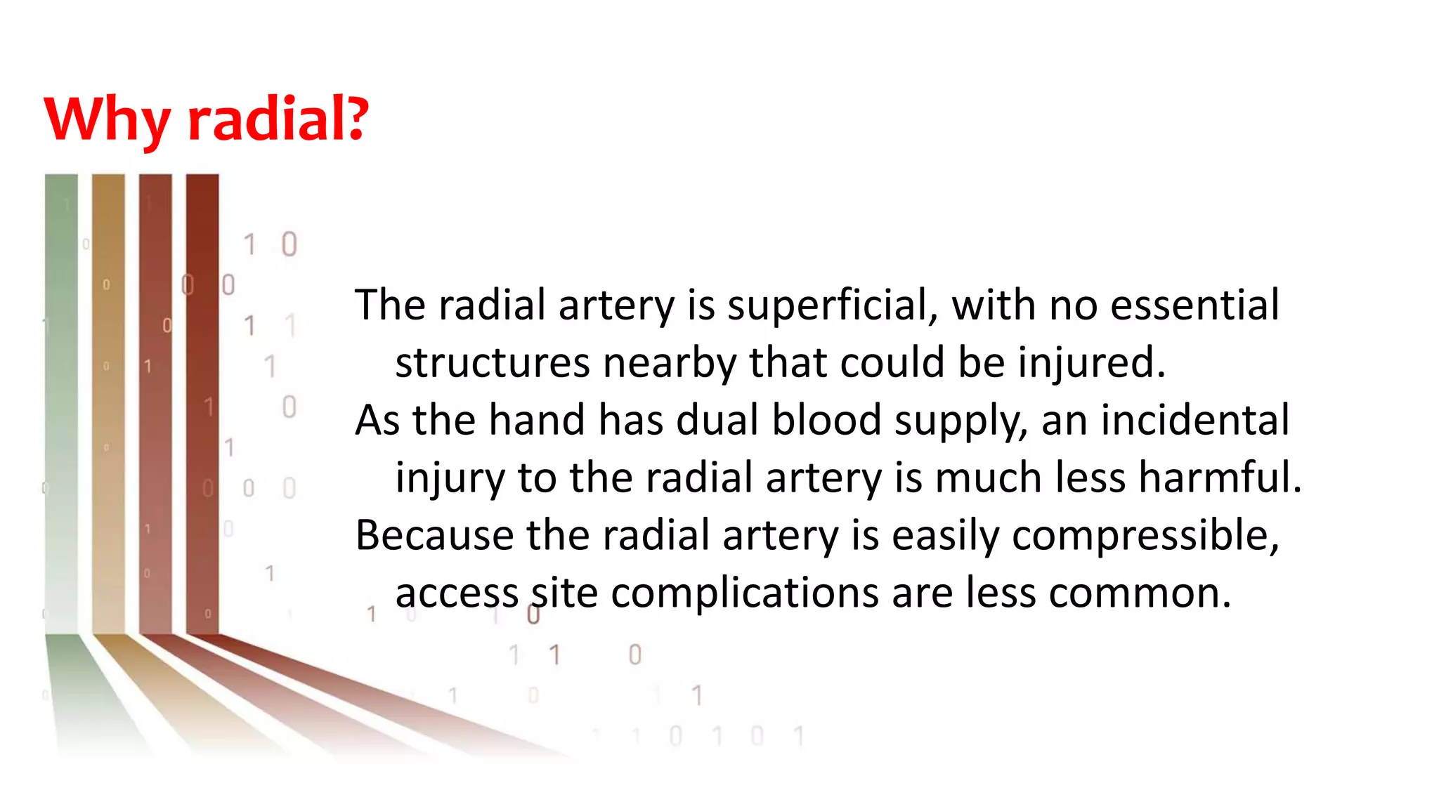 Why radial?
The radial artery is superficial, with no essential
structures nearby that could be injured.
As the hand has dual blood supply, an incidental
injury to the radial artery is much less harmful.
Because the radial artery is easily compressible,
access site complications are less common.
 