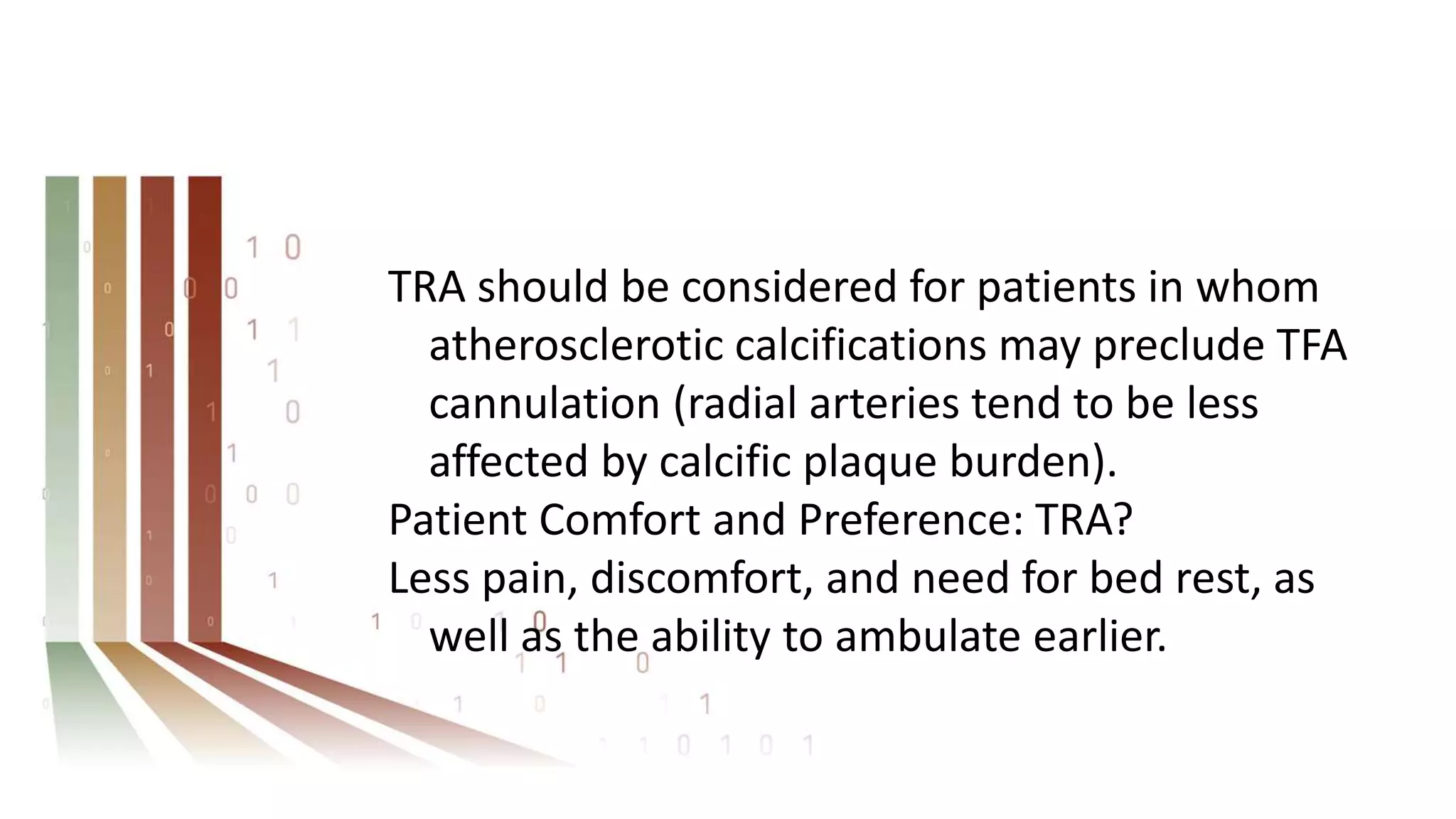 TRA should be considered for patients in whom
atherosclerotic calcifications may preclude TFA
cannulation (radial arteries tend to be less
affected by calcific plaque burden).
Patient Comfort and Preference: TRA?
Less pain, discomfort, and need for bed rest, as
well as the ability to ambulate earlier.
 