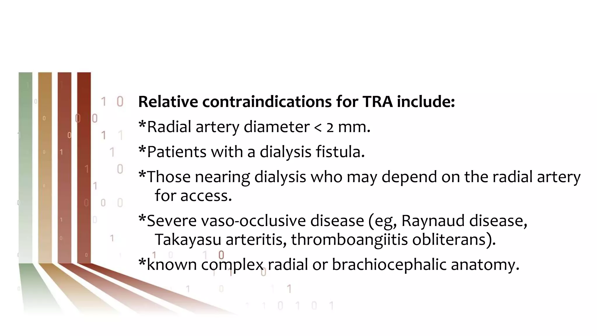 Relative contraindications for TRA include:
*Radial artery diameter < 2 mm.
*Patients with a dialysis fistula.
*Those nearing dialysis who may depend on the radial artery
for access.
*Severe vaso-occlusive disease (eg, Raynaud disease,
Takayasu arteritis, thromboangiitis obliterans).
*known complex radial or brachiocephalic anatomy.
 