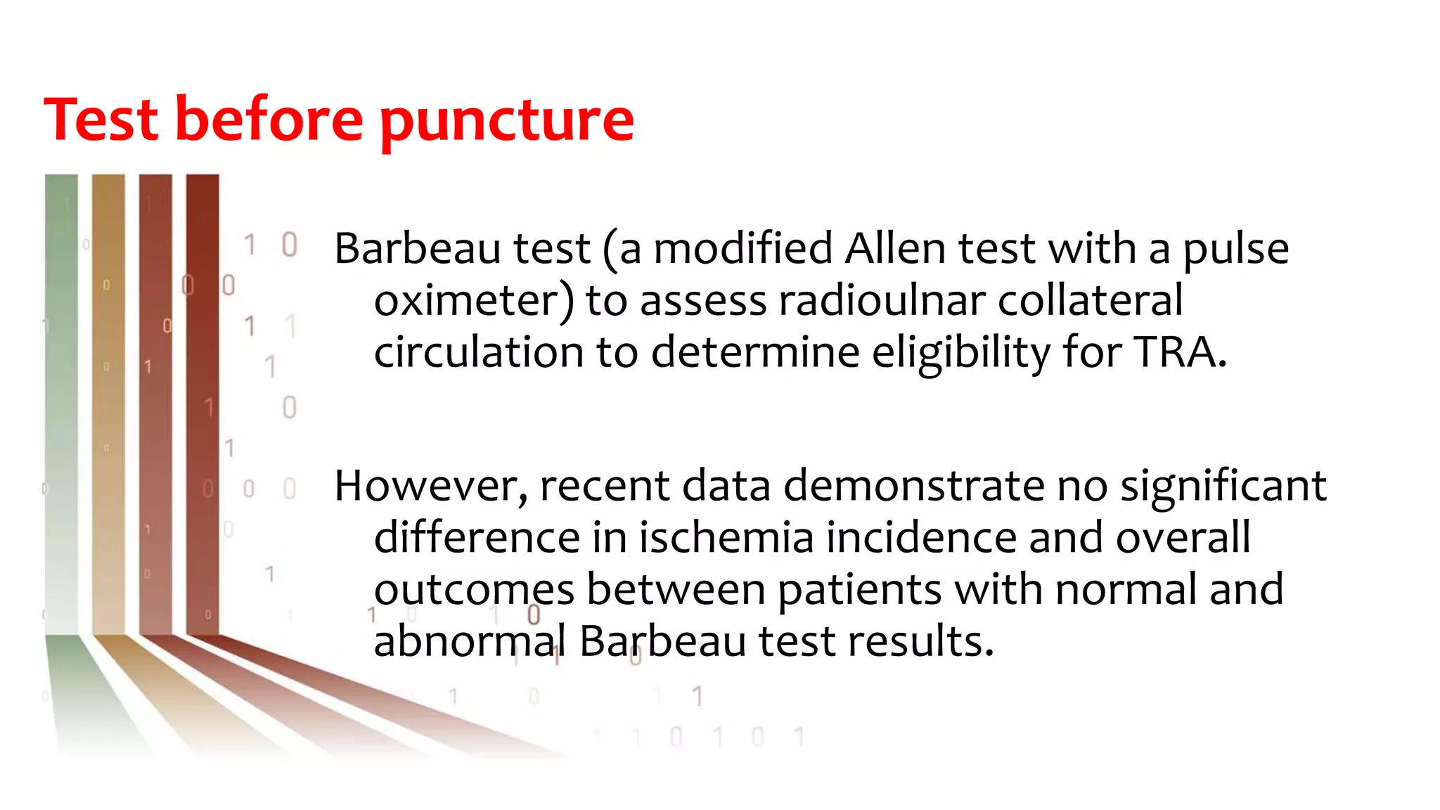Test before puncture
Barbeau test (a modified Allen test with a pulse
oximeter) to assess radioulnar collateral
circulation to determine eligibility for TRA.
However, recent data demonstrate no significant
difference in ischemia incidence and overall
outcomes between patients with normal and
abnormal Barbeau test results.
 