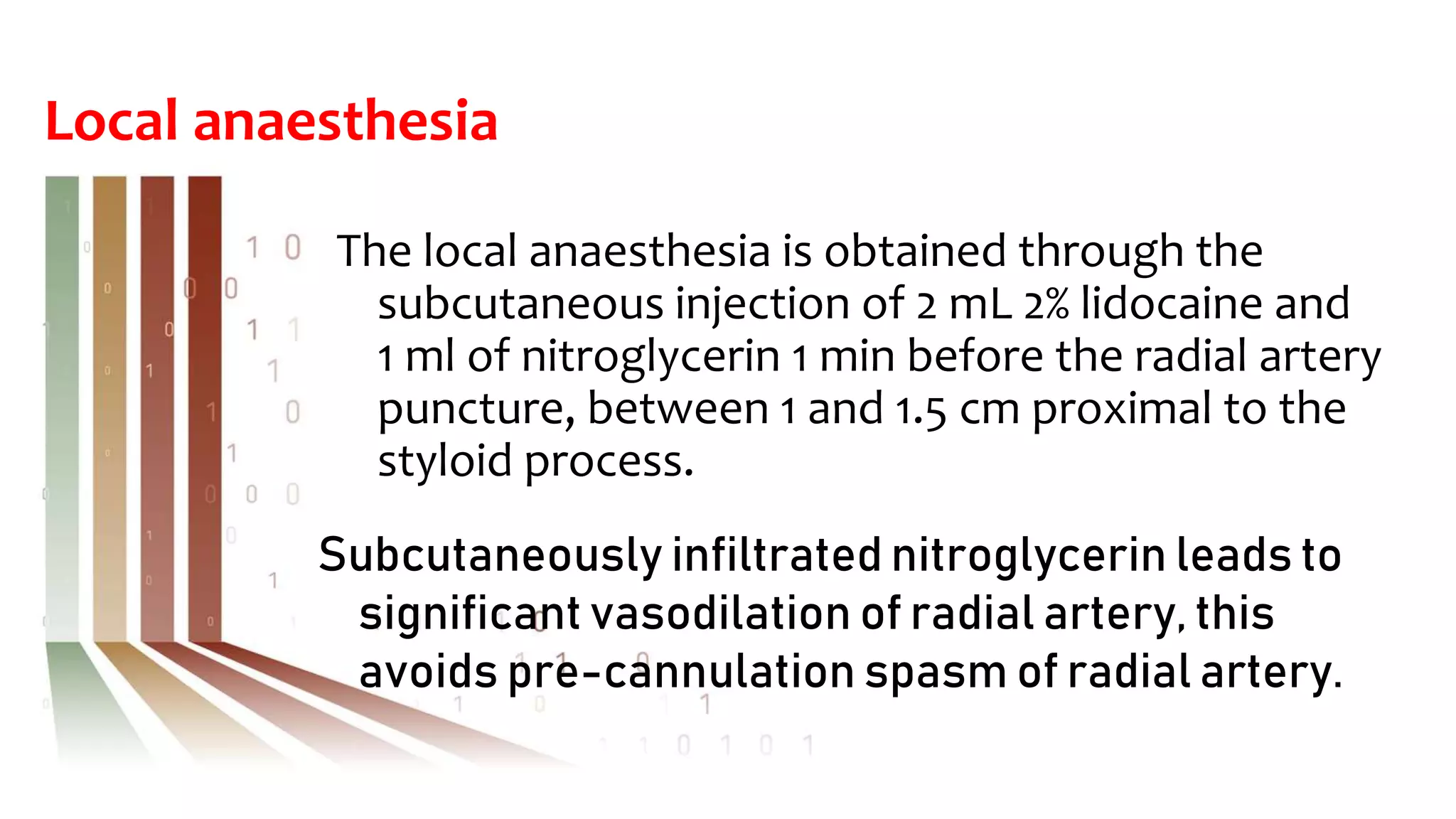 Local anaesthesia
The local anaesthesia is obtained through the
subcutaneous injection of 2 mL 2% lidocaine and
1 ml of nitroglycerin 1 min before the radial artery
puncture, between 1 and 1.5 cm proximal to the
styloid process.
Subcutaneously infiltrated nitroglycerin leads to
significant vasodilation of radial artery, this
avoids pre-cannulation spasm of radial artery.
 