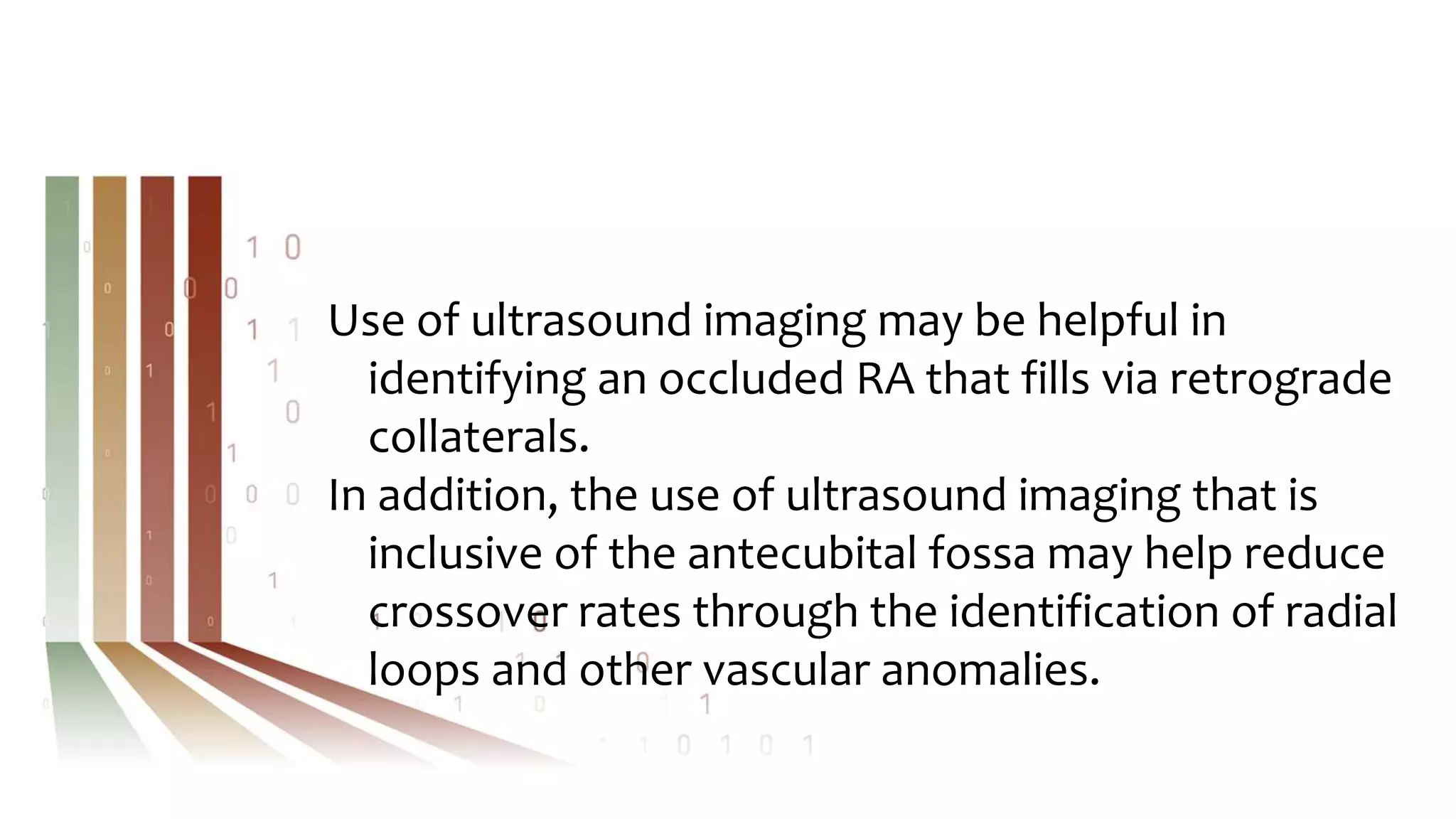 Use of ultrasound imaging may be helpful in
identifying an occluded RA that fills via retrograde
collaterals.
In addition, the use of ultrasound imaging that is
inclusive of the antecubital fossa may help reduce
crossover rates through the identification of radial
loops and other vascular anomalies.
 