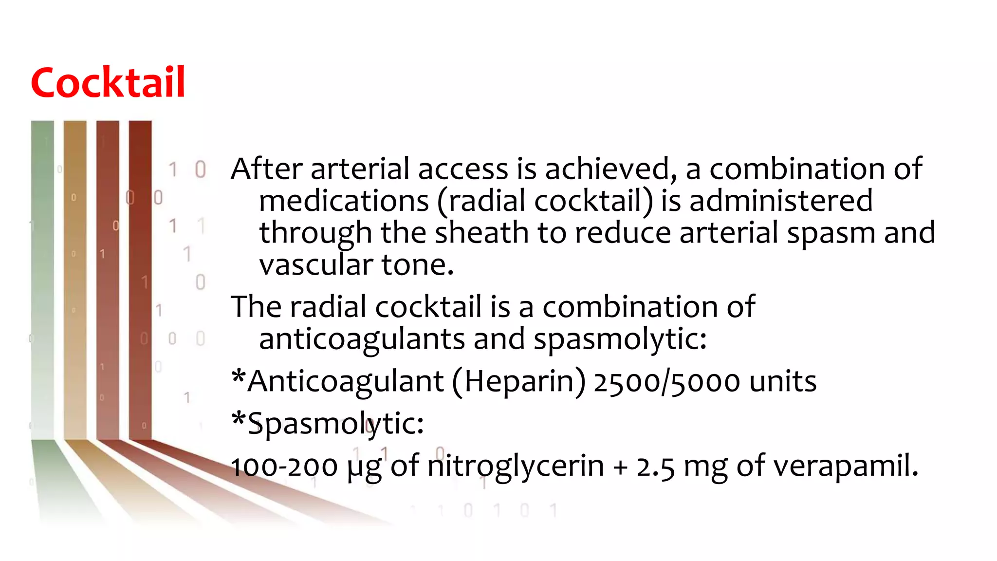 Cocktail
After arterial access is achieved, a combination of
medications (radial cocktail) is administered
through the sheath to reduce arterial spasm and
vascular tone.
The radial cocktail is a combination of
anticoagulants and spasmolytic:
*Anticoagulant (Heparin) 2500/5000 units
*Spasmolytic:
100-200 µg of nitroglycerin + 2.5 mg of verapamil.
 