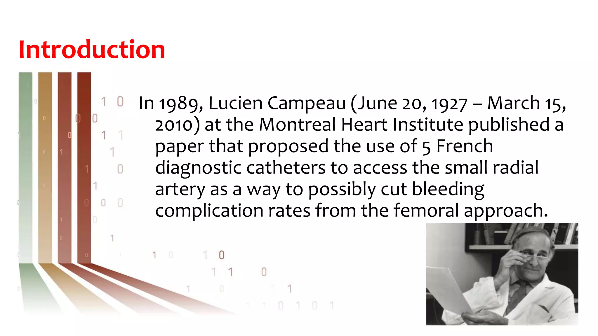 Introduction
In 1989, Lucien Campeau (June 20, 1927 – March 15,
2010) at the Montreal Heart Institute published a
paper that proposed the use of 5 French
diagnostic catheters to access the small radial
artery as a way to possibly cut bleeding
complication rates from the femoral approach.
 