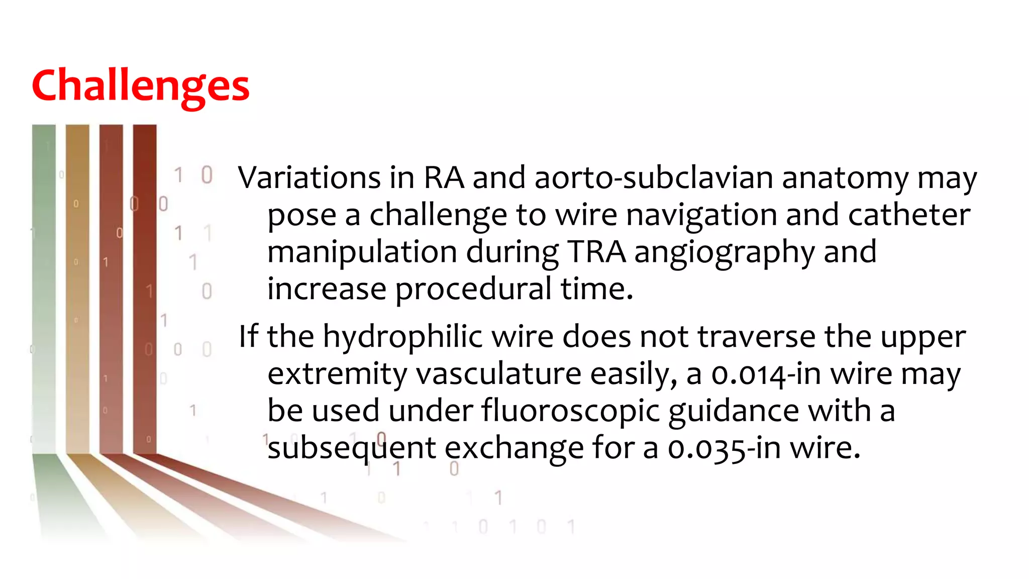 Challenges
Variations in RA and aorto-subclavian anatomy may
pose a challenge to wire navigation and catheter
manipulation during TRA angiography and
increase procedural time.
If the hydrophilic wire does not traverse the upper
extremity vasculature easily, a 0.014-in wire may
be used under fluoroscopic guidance with a
subsequent exchange for a 0.035-in wire.
 