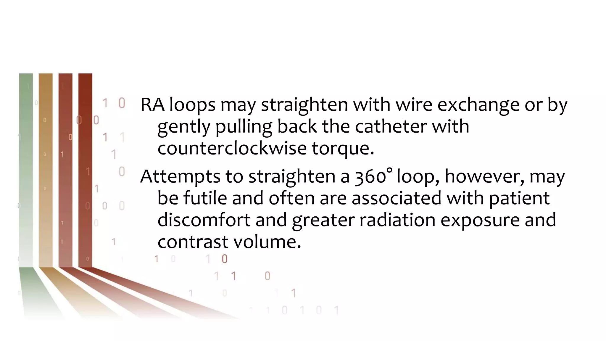 RA loops may straighten with wire exchange or by
gently pulling back the catheter with
counterclockwise torque.
Attempts to straighten a 360° loop, however, may
be futile and often are associated with patient
discomfort and greater radiation exposure and
contrast volume.
 