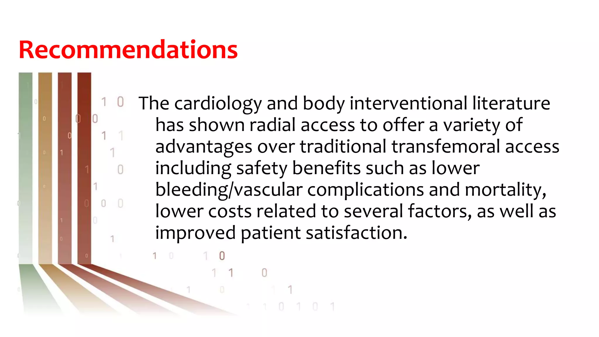 Recommendations
The cardiology and body interventional literature
has shown radial access to offer a variety of
advantages over traditional transfemoral access
including safety benefits such as lower
bleeding/vascular complications and mortality,
lower costs related to several factors, as well as
improved patient satisfaction.
 