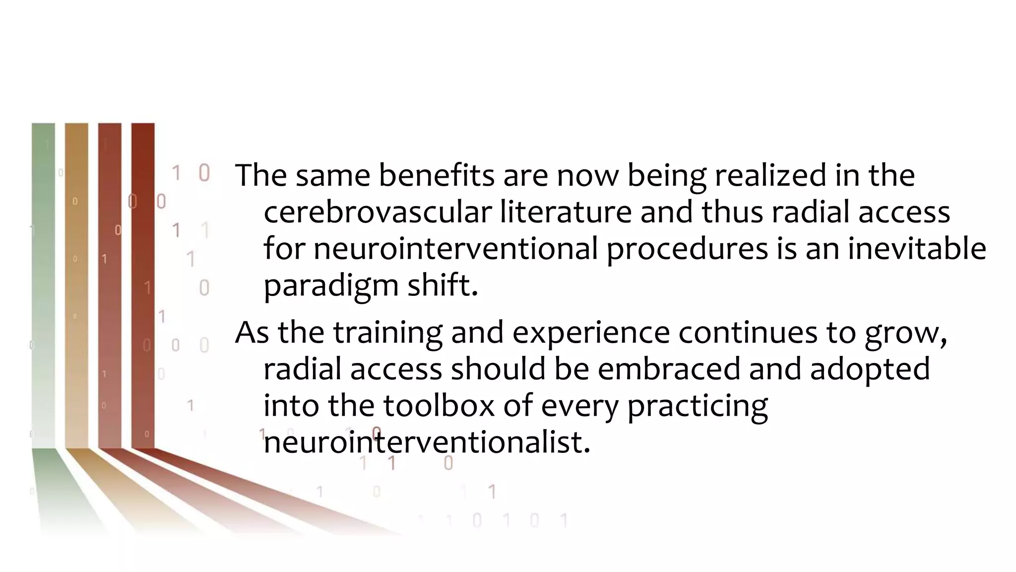 The same benefits are now being realized in the
cerebrovascular literature and thus radial access
for neurointerventional procedures is an inevitable
paradigm shift.
As the training and experience continues to grow,
radial access should be embraced and adopted
into the toolbox of every practicing
neurointerventionalist.
 