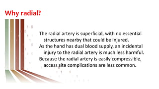 Why radial?
The radial artery is superficial, with no essential
structures nearby that could be injured.
As the hand has dual blood supply, an incidental
injury to the radial artery is much less harmful.
Because the radial artery is easily compressible,
access site complications are less common.
 