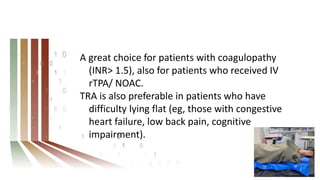 A great choice for patients with coagulopathy
(INR> 1.5), also for patients who received IV
rTPA/ NOAC.
TRA is also preferable in patients who have
difficulty lying flat (eg, those with congestive
heart failure, low back pain, cognitive
impairment).
 