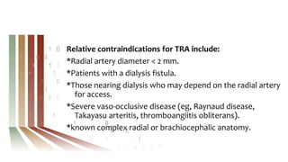 Relative contraindications for TRA include:
*Radial artery diameter < 2 mm.
*Patients with a dialysis fistula.
*Those nearing dialysis who may depend on the radial artery
for access.
*Severe vaso-occlusive disease (eg, Raynaud disease,
Takayasu arteritis, thromboangiitis obliterans).
*known complex radial or brachiocephalic anatomy.
 