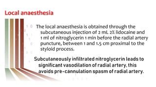 Local anaesthesia
The local anaesthesia is obtained through the
subcutaneous injection of 2 mL 2% lidocaine and
1 ml of nitroglycerin 1 min before the radial artery
puncture, between 1 and 1.5 cm proximal to the
styloid process.
Subcutaneously infiltrated nitroglycerin leads to
significant vasodilation of radial artery, this
avoids pre-cannulation spasm of radial artery.
 