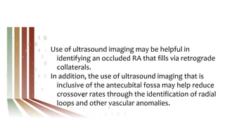 Use of ultrasound imaging may be helpful in
identifying an occluded RA that fills via retrograde
collaterals.
In addition, the use of ultrasound imaging that is
inclusive of the antecubital fossa may help reduce
crossover rates through the identification of radial
loops and other vascular anomalies.
 